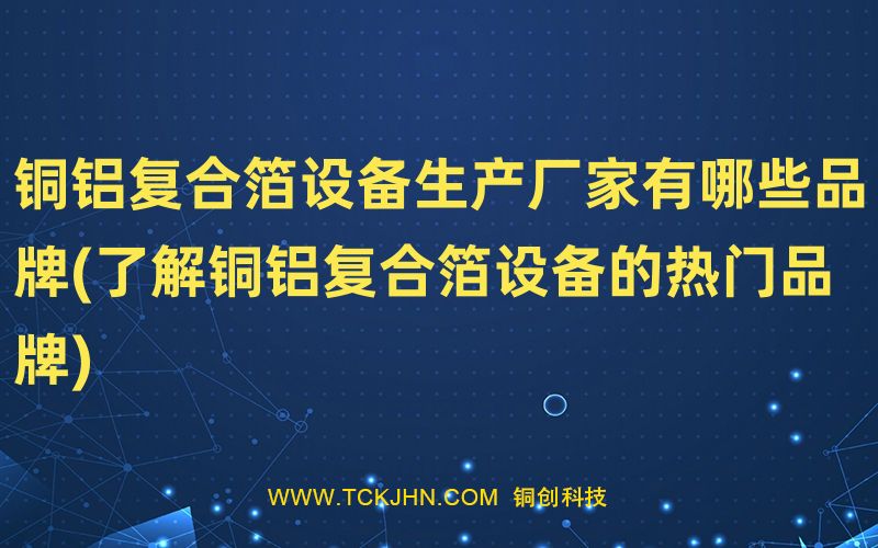 銅鋁復合箔設備生產廠家有哪些品牌(了解銅鋁復合箔設
